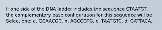 If one side of the DNA ladder includes the sequence CTAATGT, the complementary base configuration for this sequence will be Select one: a. GCAACGC. b. AGCCGTG. c. TAATGTC. d. GATTACA.