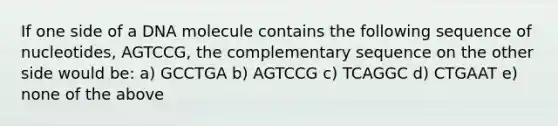 If one side of a DNA molecule contains the following sequence of nucleotides, AGTCCG, the complementary sequence on the other side would be: a) GCCTGA b) AGTCCG c) TCAGGC d) CTGAAT e) none of the above