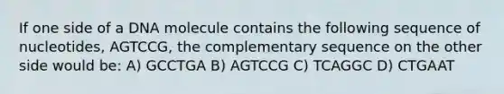 If one side of a DNA molecule contains the following sequence of nucleotides, AGTCCG, the complementary sequence on the other side would be: A) GCCTGA B) AGTCCG C) TCAGGC D) CTGAAT