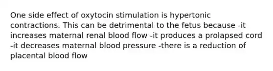 One side effect of oxytocin stimulation is hypertonic contractions. This can be detrimental to the fetus because -it increases maternal renal blood flow -it produces a prolapsed cord -it decreases maternal blood pressure -there is a reduction of placental blood flow