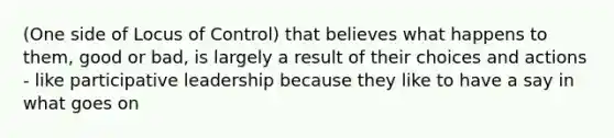 (One side of Locus of Control) that believes what happens to them, good or bad, is largely a result of their choices and actions - like participative leadership because they like to have a say in what goes on