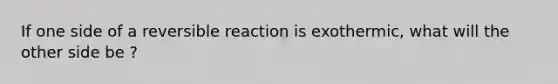 If one side of a reversible reaction is exothermic, what will the other side be ?