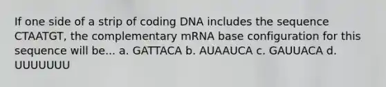 If one side of a strip of coding DNA includes the sequence CTAATGT, the complementary mRNA base configuration for this sequence will be... a. GATTACA b. AUAAUCA c. GAUUACA d. UUUUUUU