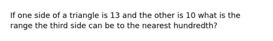 If one side of a triangle is 13 and the other is 10 what is the range the third side can be to the nearest hundredth?