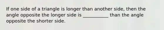 If one side of a triangle is longer than another side, then the angle opposite the longer side is ___________ than the angle opposite the shorter side.