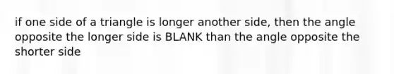 if one side of a triangle is longer another side, then the angle opposite the longer side is BLANK than the angle opposite the shorter side