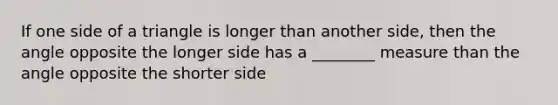 If one side of a triangle is longer than another side, then the angle opposite the longer side has a ________ measure than the angle opposite the shorter side