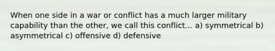 When one side in a war or conflict has a much larger military capability than the other, we call this conflict... a) symmetrical b) asymmetrical c) offensive d) defensive