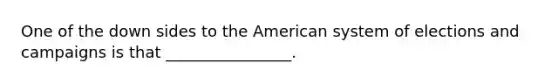 One of the down sides to the American system of elections and campaigns is that ________________.