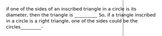 if one of the sides of an inscribed triangle in a circle is its diameter, then the triangle is __________ So, if a triangle inscribed in a circle is a <a href='https://www.questionai.com/knowledge/kT3VykV4Uo-right-triangle' class='anchor-knowledge'>right triangle</a>, one of the sides could be the circles_________-