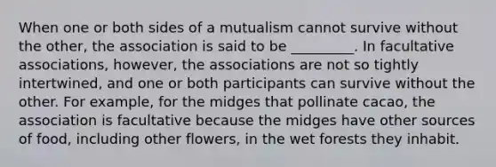 When one or both sides of a mutualism cannot survive without the other, the association is said to be _________. In facultative associations, however, the associations are not so tightly intertwined, and one or both participants can survive without the other. For example, for the midges that pollinate cacao, the association is facultative because the midges have other sources of food, including other flowers, in the wet forests they inhabit.