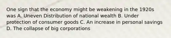 One sign that the economy might be weakening in the 1920s was A. Uneven Distribution of national wealth B. Under protection of consumer goods C. An increase in personal savings D. The collapse of big corporations