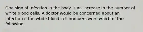 One sign of infection in the body is an increase in the number of white blood cells. A doctor would be concerned about an infection if the white blood cell numbers were which of the following