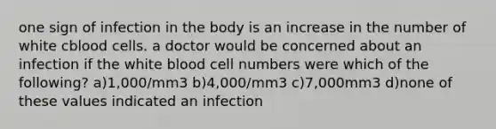 one sign of infection in the body is an increase in the number of white cblood cells. a doctor would be concerned about an infection if the white blood cell numbers were which of the following? a)1,000/mm3 b)4,000/mm3 c)7,000mm3 d)none of these values indicated an infection