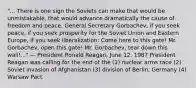 "... There is one sign the Soviets can make that would be unmistakable, that would advance dramatically the cause of freedom and peace. General Secretary Gorbachev, if you seek peace, if you seek prosperity for the Soviet Union and Eastern Europe, if you seek liberalization: Come here to this gate! Mr. Gorbachev, open this gate! Mr. Gorbachev, tear down this wall!..." — President Ronald Reagan, June 12, 1987 President Reagan was calling for the end of the (1) nuclear arms race (2) Soviet invasion of Afghanistan (3) division of Berlin, Germany (4) Warsaw Pact