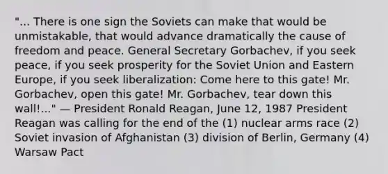 "... There is one sign the Soviets can make that would be unmistakable, that would advance dramatically the cause of freedom and peace. General Secretary Gorbachev, if you seek peace, if you seek prosperity for the Soviet Union and Eastern Europe, if you seek liberalization: Come here to this gate! Mr. Gorbachev, open this gate! Mr. Gorbachev, tear down this wall!..." — President Ronald Reagan, June 12, 1987 President Reagan was calling for the end of the (1) nuclear arms race (2) Soviet invasion of Afghanistan (3) division of Berlin, Germany (4) Warsaw Pact