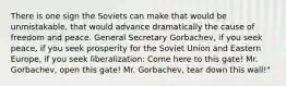 There is one sign the Soviets can make that would be unmistakable, that would advance dramatically the cause of freedom and peace. General Secretary Gorbachev, if you seek peace, if you seek prosperity for the Soviet Union and Eastern Europe, if you seek liberalization: Come here to this gate! Mr. Gorbachev, open this gate! Mr. Gorbachev, tear down this wall!"