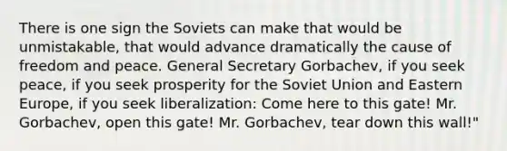 There is one sign the Soviets can make that would be unmistakable, that would advance dramatically the cause of freedom and peace. General Secretary Gorbachev, if you seek peace, if you seek prosperity for the Soviet Union and Eastern Europe, if you seek liberalization: Come here to this gate! Mr. Gorbachev, open this gate! Mr. Gorbachev, tear down this wall!"