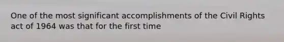 One of the most significant accomplishments of the Civil Rights act of 1964 was that for the first time