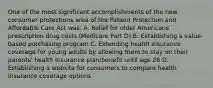 One of the most significant accomplishments of the new consumer protections area of the Patient Protection and Affordable Care Act was: A. Relief for older Americans' prescription drug costs (Medicare Part D) B. Establishing a value-based purchasing program C. Extending health insurance coverage for young adults by allowing them to stay on their parents' health insurance plan/benefit until age 26 D. Establishing a website for consumers to compare health insurance coverage options