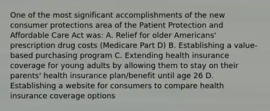 One of the most significant accomplishments of the new consumer protections area of the Patient Protection and Affordable Care Act was: A. Relief for older Americans' prescription drug costs (Medicare Part D) B. Establishing a value-based purchasing program C. Extending health insurance coverage for young adults by allowing them to stay on their parents' health insurance plan/benefit until age 26 D. Establishing a website for consumers to compare health insurance coverage options