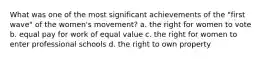 What was one of the most significant achievements of the "first wave" of the women's movement? a. the right for women to vote b. equal pay for work of equal value c. the right for women to enter professional schools d. the right to own property