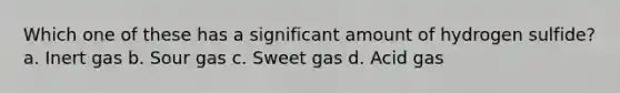 Which one of these has a significant amount of hydrogen sulfide? a. Inert gas b. Sour gas c. Sweet gas d. Acid gas