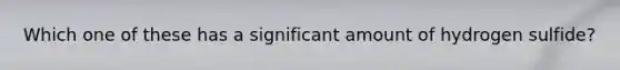Which one of these has a significant amount of hydrogen sulfide?