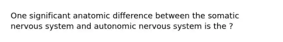 One significant anatomic difference between the somatic nervous system and autonomic nervous system is the ?