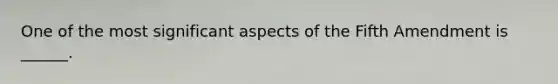 One of the most significant aspects of the Fifth Amendment is ______.