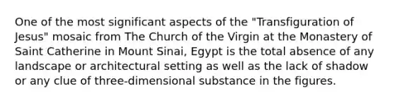 One of the most significant aspects of the "Transfiguration of Jesus" mosaic from The Church of the Virgin at the Monastery of Saint Catherine in Mount Sinai, Egypt is the total absence of any landscape or architectural setting as well as the lack of shadow or any clue of three-dimensional substance in the figures.