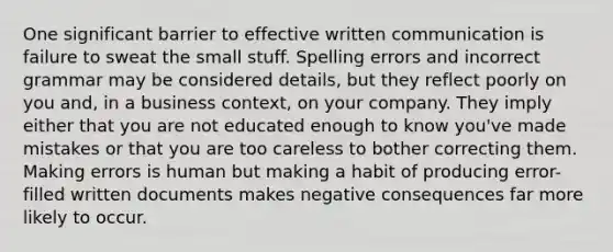 One significant barrier to effective written communication is failure to sweat the small stuff. Spelling errors and incorrect grammar may be considered details, but they reflect poorly on you and, in a business context, on your company. They imply either that you are not educated enough to know you've made mistakes or that you are too careless to bother correcting them. Making errors is human but making a habit of producing error-filled written documents makes negative consequences far more likely to occur.