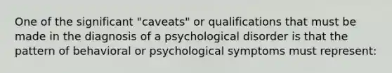 One of the significant "caveats" or qualifications that must be made in the diagnosis of a psychological disorder is that the pattern of behavioral or psychological symptoms must represent: