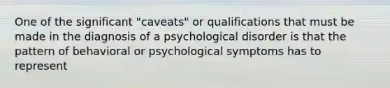 One of the significant "caveats" or qualifications that must be made in the diagnosis of a psychological disorder is that the pattern of behavioral or psychological symptoms has to represent