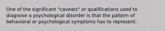 One of the significant "caveats" or qualifications used to diagnose a psychological disorder is that the pattern of behavioral or psychological symptoms has to represent: