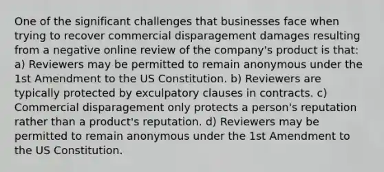 One of the significant challenges that businesses face when trying to recover commercial disparagement damages resulting from a negative online review of the company's product is that: a) Reviewers may be permitted to remain anonymous under the 1st Amendment to the US Constitution. b) Reviewers are typically protected by exculpatory clauses in contracts. c) Commercial disparagement only protects a person's reputation rather than a product's reputation. d) Reviewers may be permitted to remain anonymous under the 1st Amendment to the US Constitution.