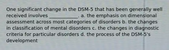 One significant change in the DSM-5 that has been generally well received involves ____________. a. the emphasis on dimensional assessment across most categories of disorders b. the changes in classification of mental disorders c. the changes in diagnostic criteria for particular disorders d. the process of the DSM-5's development