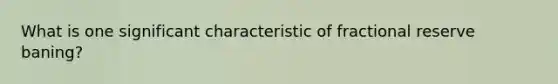 What is one significant characteristic of fractional reserve baning?