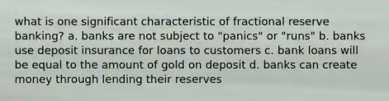 what is one significant characteristic of fractional reserve banking? a. banks are not subject to "panics" or "runs" b. banks use deposit insurance for loans to customers c. bank loans will be equal to the amount of gold on deposit d. banks can create money through lending their reserves