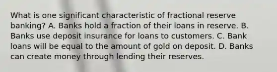 What is one significant characteristic of fractional reserve banking? A. Banks hold a fraction of their loans in reserve. B. Banks use deposit insurance for loans to customers. C. Bank loans will be equal to the amount of gold on deposit. D. Banks can create money through lending their reserves.