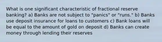 What is one significant characteristic of fractional reserve banking? a) Banks are not subject to "panics" or "runs." b) Banks use deposit insurance for loans to customers c) Bank loans will be equal to the amount of gold on deposit d) Banks can create money through lending their reserves