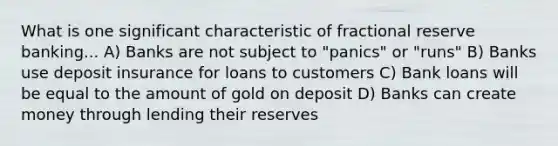 What is one significant characteristic of fractional reserve banking... A) Banks are not subject to "panics" or "runs" B) Banks use deposit insurance for loans to customers C) Bank loans will be equal to the amount of gold on deposit D) Banks can create money through lending their reserves