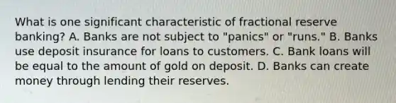 What is one significant characteristic of fractional reserve banking? A. Banks are not subject to "panics" or "runs." B. Banks use deposit insurance for loans to customers. C. Bank loans will be equal to the amount of gold on deposit. D. Banks can create money through lending their reserves.