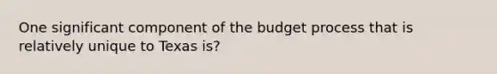 One significant component of the budget process that is relatively unique to Texas is?