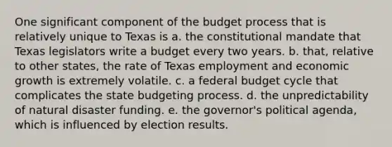 One significant component of the budget process that is relatively unique to Texas is a. the constitutional mandate that Texas legislators write a budget every two years. b. that, relative to other states, the rate of Texas employment and economic growth is extremely volatile. c. a federal budget cycle that complicates the state budgeting process. d. the unpredictability of natural disaster funding. e. the governor's political agenda, which is influenced by election results.