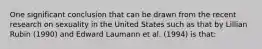 One significant conclusion that can be drawn from the recent research on sexuality in the United States such as that by Lillian Rubin (1990) and Edward Laumann et al. (1994) is that: