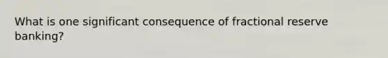 What is one significant consequence of fractional reserve banking?