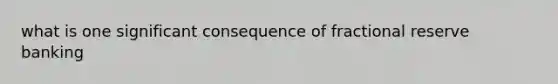what is one significant consequence of fractional reserve banking