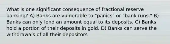 What is one significant consequence of fractional reserve banking? A) Banks are vulnerable to "panics" or "bank runs." B) Banks can only lend an amount equal to its deposits. C) Banks hold a portion of their deposits in gold. D) Banks can serve the withdrawals of all their depositors