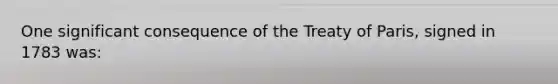 One significant consequence of the Treaty of Paris, signed in 1783 was: